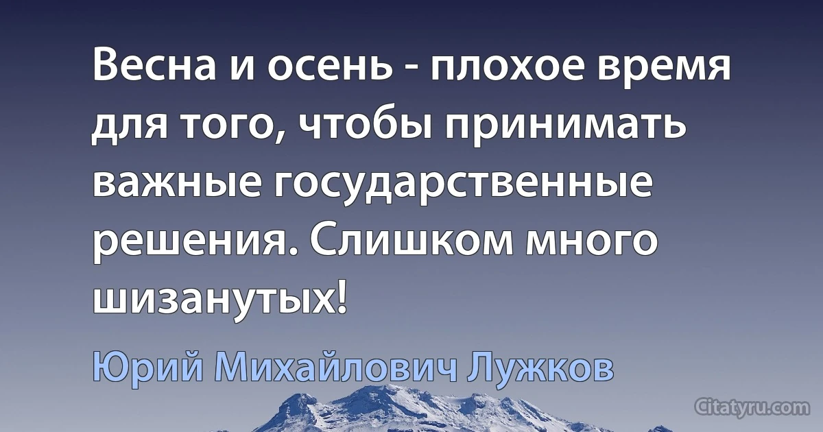 Весна и осень - плохое время для того, чтобы принимать важные государственные решения. Слишком много шизанутых! (Юрий Михайлович Лужков)