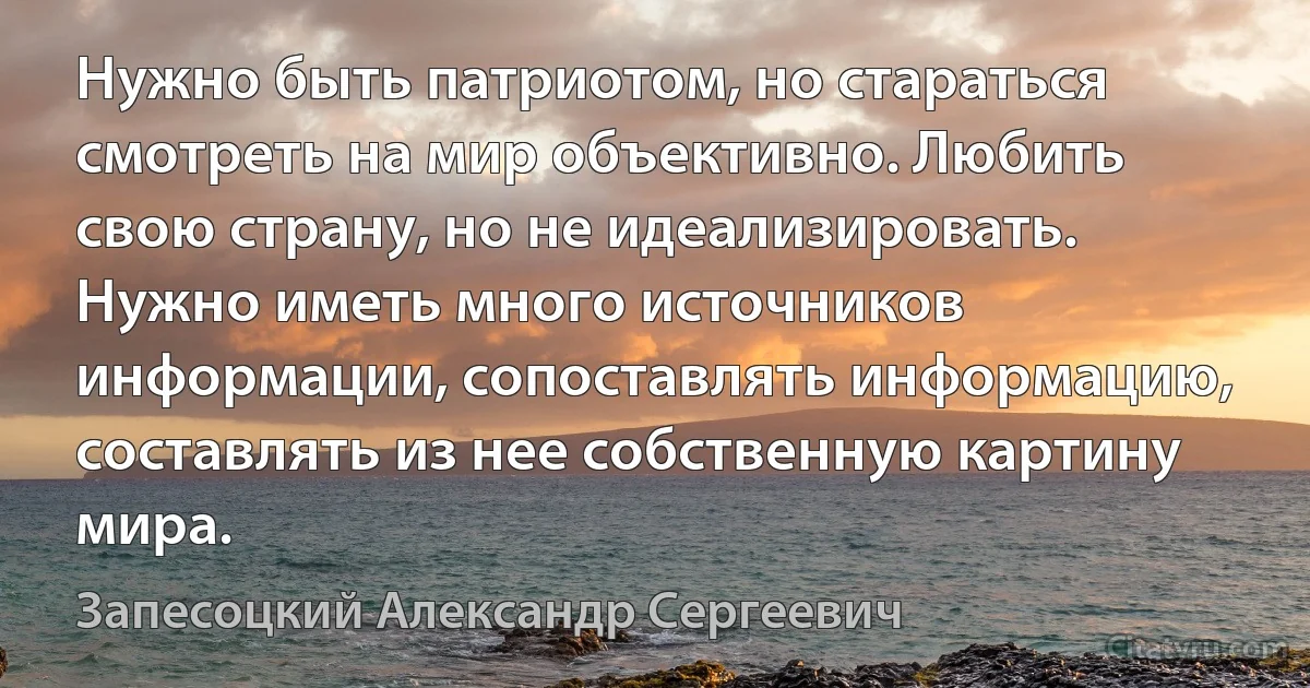 Нужно быть патриотом, но стараться смотреть на мир объективно. Любить свою страну, но не идеализировать. Нужно иметь много источников информации, сопоставлять информацию, составлять из нее собственную картину мира. (Запесоцкий Александр Сергеевич)