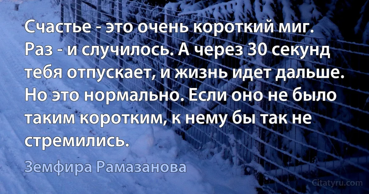 Счастье - это очень короткий миг. Раз - и случилось. А через 30 секунд тебя отпускает, и жизнь идет дальше. Но это нормально. Если оно не было таким коротким, к нему бы так не стремились. (Земфира Рамазанова)