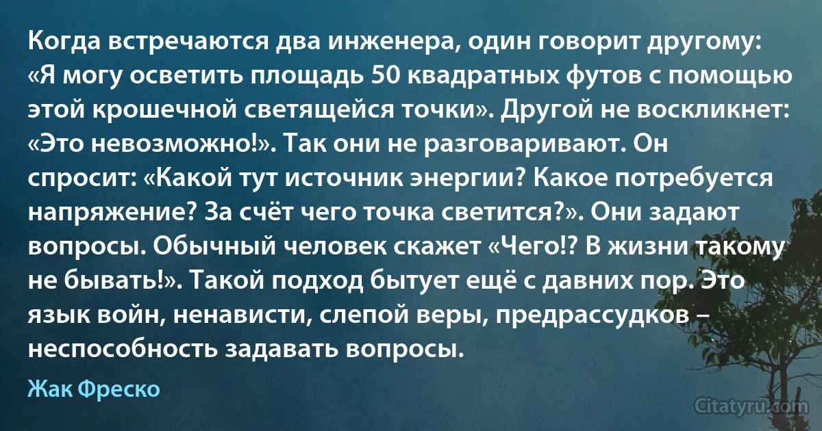 Когда встречаются два инженера, один говорит другому: «Я могу осветить площадь 50 квадратных футов с помощью этой крошечной светящейся точки». Другой не воскликнет: «Это невозможно!». Так они не разговаривают. Он спросит: «Какой тут источник энергии? Какое потребуется напряжение? За счёт чего точка светится?». Они задают вопросы. Обычный человек скажет «Чего!? В жизни такому не бывать!». Такой подход бытует ещё с давних пор. Это язык войн, ненависти, слепой веры, предрассудков – неспособность задавать вопросы. (Жак Фреско)