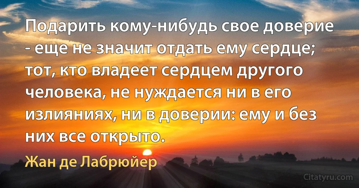 Подарить кому-нибудь свое доверие - еще не значит отдать ему сердце; тот, кто владеет сердцем другого человека, не нуждается ни в его излияниях, ни в доверии: ему и без них все открыто. (Жан де Лабрюйер)