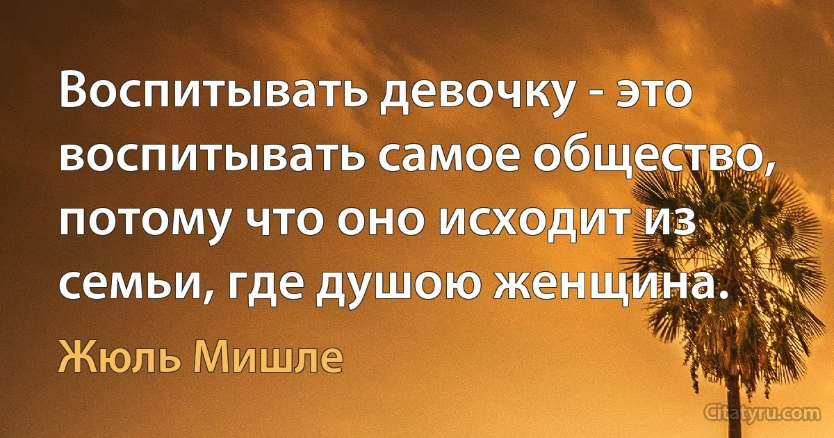 Воспитывать девочку - это воспитывать самое общество, потому что оно исходит из семьи, где душою женщина. (Жюль Мишле)