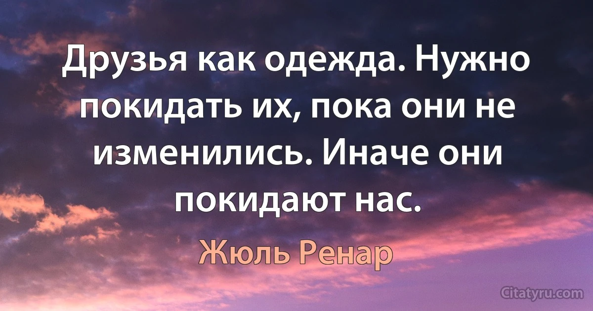 Друзья как одежда. Нужно покидать их, пока они не изменились. Иначе они покидают нас. (Жюль Ренар)