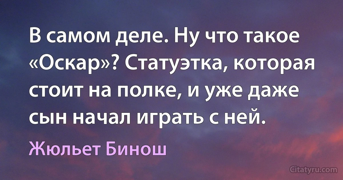 В самом деле. Ну что такое «Оскар»? Статуэтка, которая стоит на полке, и уже даже сын начал играть с ней. (Жюльет Бинош)