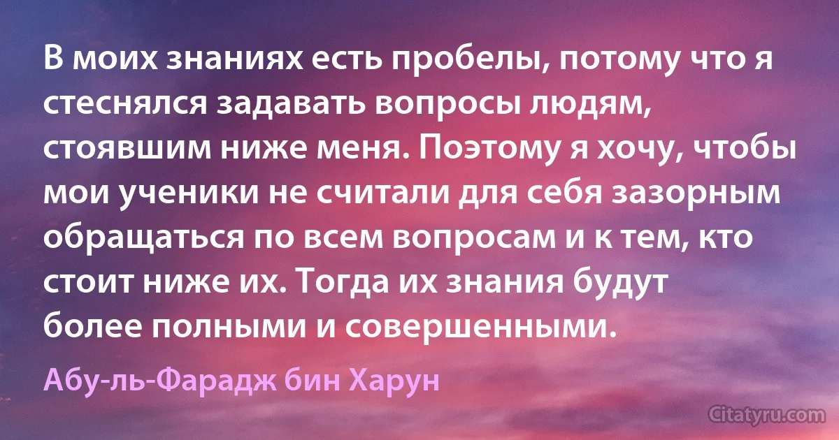 В моих знаниях есть пробелы, потому что я стеснялся задавать вопросы людям, стоявшим ниже меня. Поэтому я хочу, чтобы мои ученики не считали для себя зазорным обращаться по всем вопросам и к тем, кто стоит ниже их. Тогда их знания будут более полными и совершенными. (Абу-ль-Фарадж бин Харун)