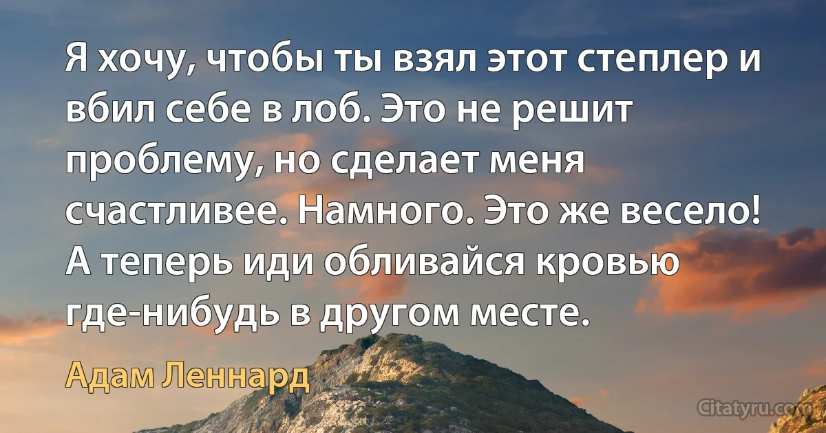 Я хочу, чтобы ты взял этот степлер и вбил себе в лоб. Это не решит проблему, но сделает меня счастливее. Намного. Это же весело! А теперь иди обливайся кровью где-нибудь в другом месте. (Адам Леннард)