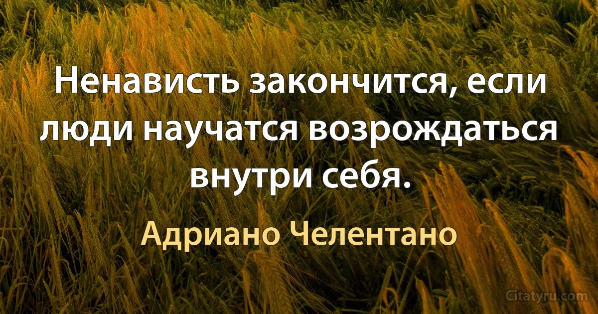 Ненависть закончится, если люди научатся возрождаться внутри себя. (Адриано Челентано)