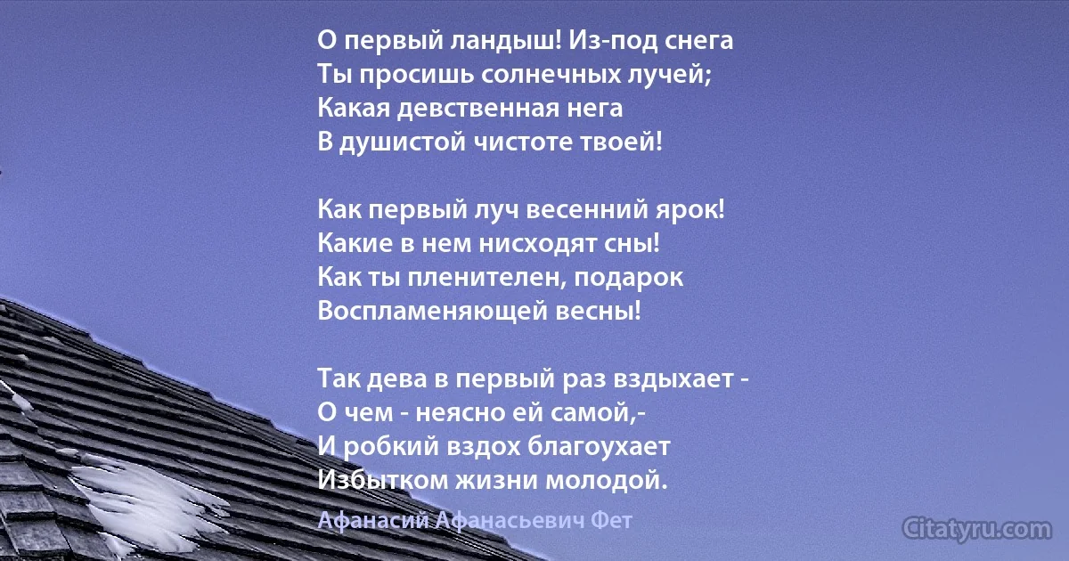 О первый ландыш! Из-под снега
Ты просишь солнечных лучей;
Какая девственная нега
В душистой чистоте твоей!

Как первый луч весенний ярок!
Какие в нем нисходят сны!
Как ты пленителен, подарок
Воспламеняющей весны!

Так дева в первый раз вздыхает -
О чем - неясно ей самой,-
И робкий вздох благоухает
Избытком жизни молодой. (Афанасий Афанасьевич Фет)