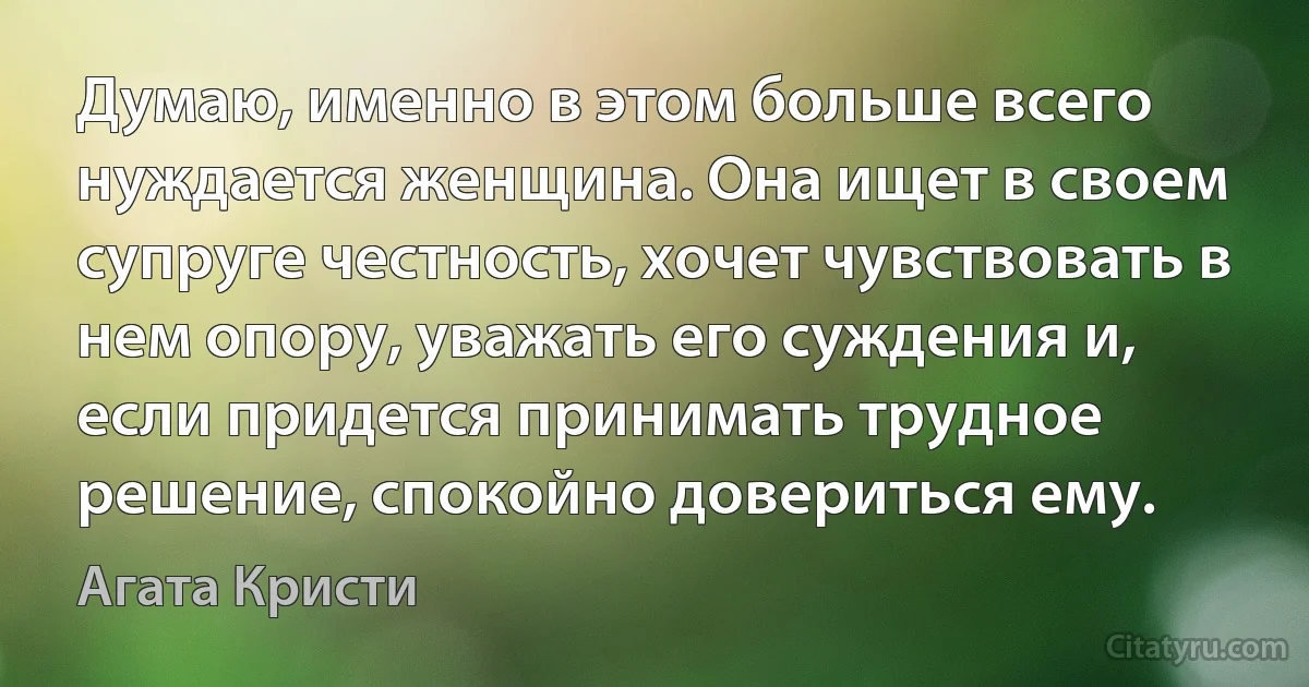 Думаю, именно в этом больше всего нуждается женщина. Она ищет в своем супруге честность, хочет чувствовать в нем опору, уважать его суждения и, если придется принимать трудное решение, спокойно довериться ему. (Агата Кристи)