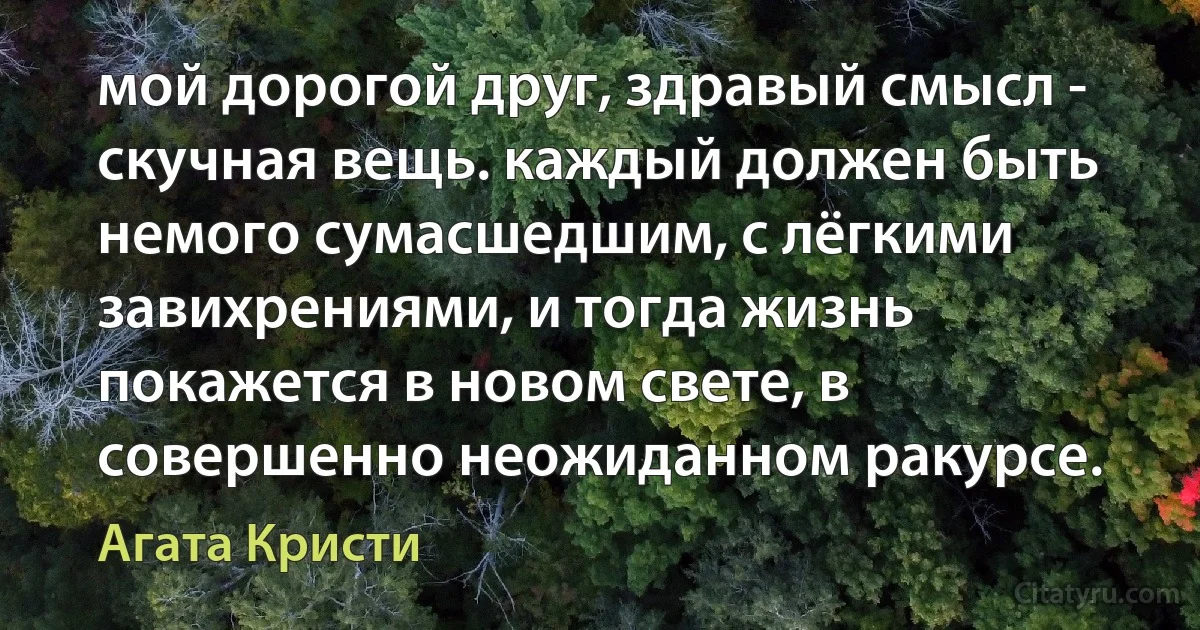 мой дорогой друг, здравый смысл - скучная вещь. каждый должен быть немого сумасшедшим, с лёгкими завихрениями, и тогда жизнь покажется в новом свете, в совершенно неожиданном ракурсе. (Агата Кристи)