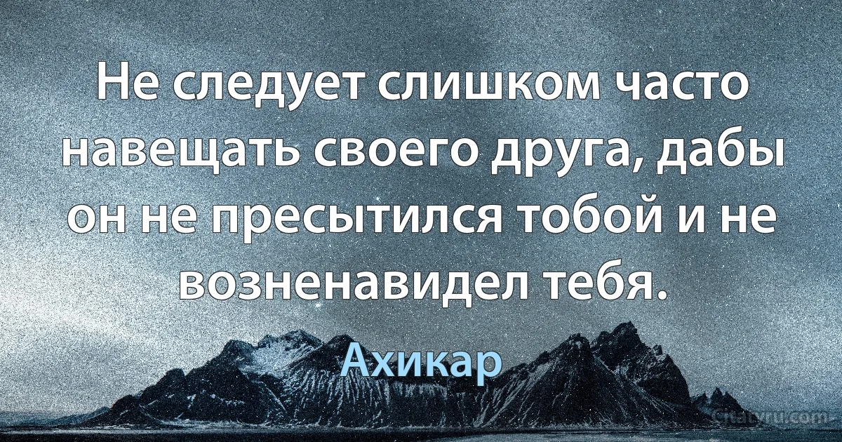 Не следует слишком часто навещать своего друга, дабы он не пресытился тобой и не возненавидел тебя. (Ахикар)