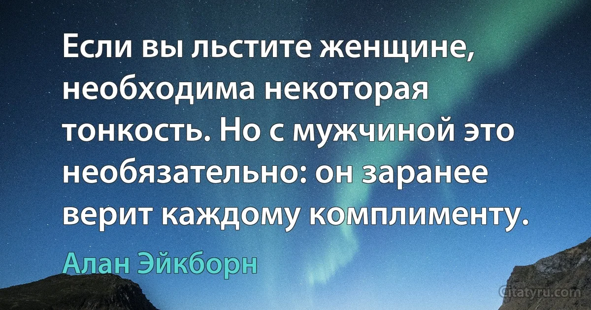 Если вы льстите женщине, необходима некоторая тонкость. Но с мужчиной это необязательно: он заранее верит каждому комплименту. (Алан Эйкборн)