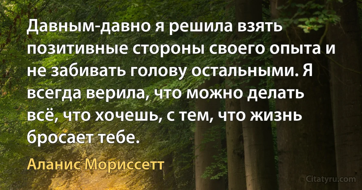 Давным-давно я решила взять позитивные стороны своего опыта и не забивать голову остальными. Я всегда верила, что можно делать всё, что хочешь, с тем, что жизнь бросает тебе. (Аланис Мориссетт)