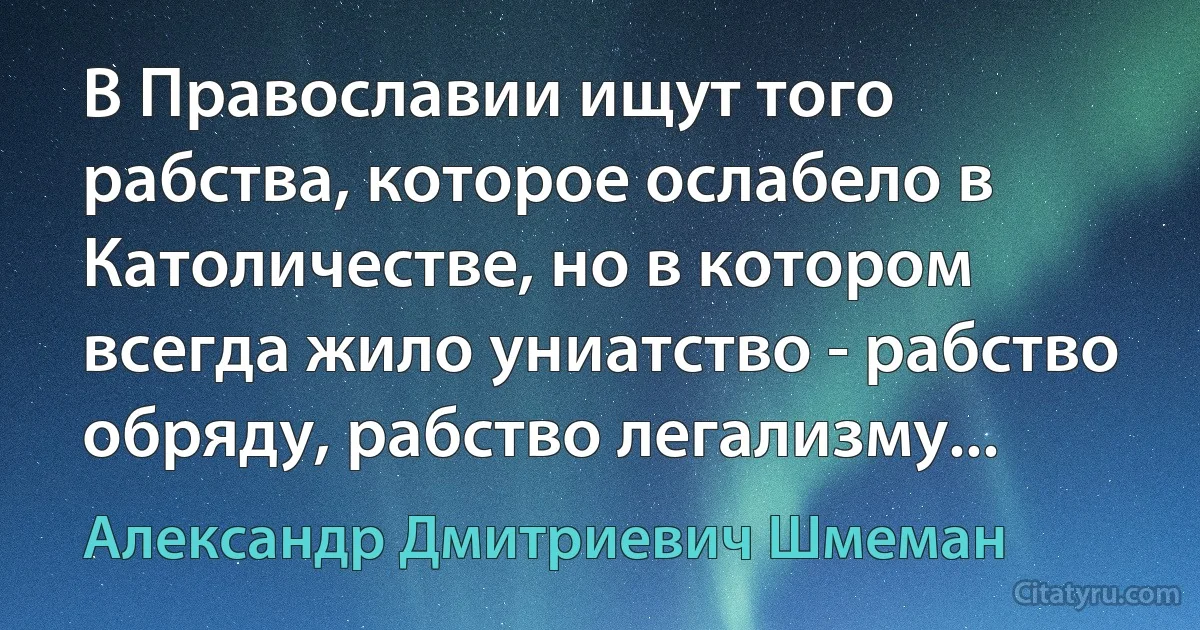 В Православии ищут того рабства, которое ослабело в Католичестве, но в котором всегда жило униатство - рабство обряду, рабство легализму... (Александр Дмитриевич Шмеман)