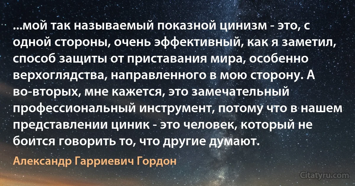 ...мой так называемый показной цинизм - это, с одной стороны, очень эффективный, как я заметил, способ защиты от приставания мира, особенно верхоглядства, направленного в мою сторону. А во-вторых, мне кажется, это замечательный профессиональный инструмент, потому что в нашем представлении циник - это человек, который не боится говорить то, что другие думают. (Александр Гарриевич Гордон)