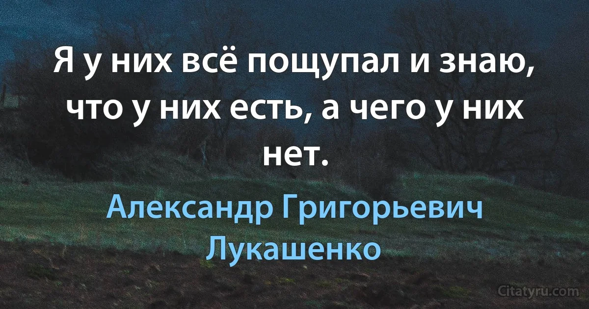 Я у них всё пощупал и знаю, что у них есть, а чего у них нет. (Александр Григорьевич Лукашенко)