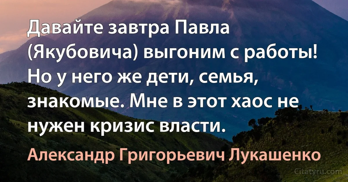 Давайте завтра Павла (Якубовича) выгоним с работы! Но у него же дети, семья, знакомые. Мне в этот хаос не нужен кризис власти. (Александр Григорьевич Лукашенко)