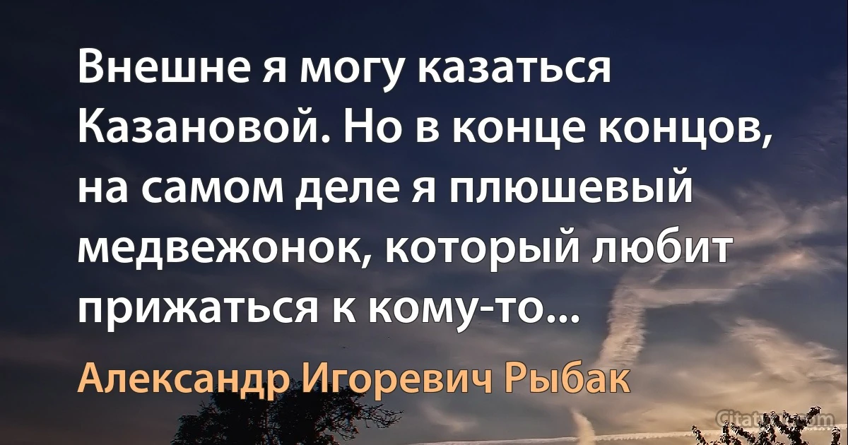 Внешне я могу казаться Казановой. Но в конце концов, на самом деле я плюшевый медвежонок, который любит прижаться к кому-то... (Александр Игоревич Рыбак)