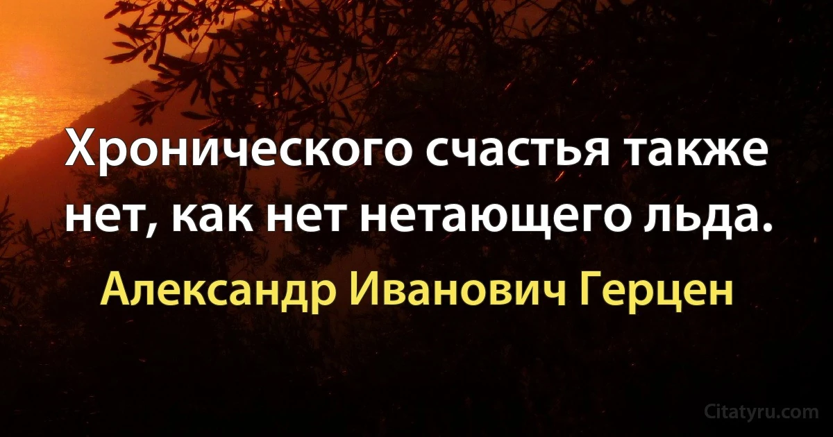 Хронического счастья также нет, как нет нетающего льда. (Александр Иванович Герцен)