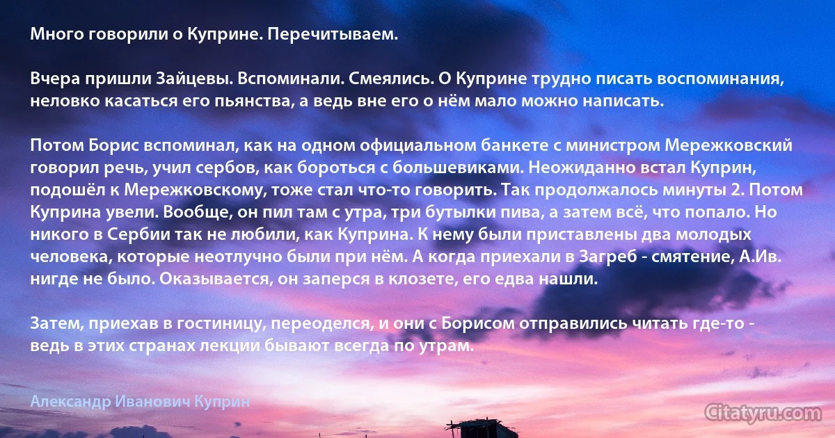 Много говорили о Куприне. Перечитываем.

Вчера пришли Зайцевы. Вспоминали. Смеялись. О Куприне трудно писать воспоминания, неловко касаться его пьянства, а ведь вне его о нём мало можно написать.

Потом Борис вспоминал, как на одном официальном банкете с министром Мережковский говорил речь, учил сербов, как бороться с большевиками. Неожиданно встал Куприн, подошёл к Мережковскому, тоже стал что-то говорить. Так продолжалось минуты 2. Потом Куприна увели. Вообще, он пил там с утра, три бутылки пива, а затем всё, что попало. Но никого в Сербии так не любили, как Куприна. К нему были приставлены два молодых человека, которые неотлучно были при нём. А когда приехали в Загреб - смятение, А.Ив. нигде не было. Оказывается, он заперся в клозете, его едва нашли.

Затем, приехав в гостиницу, переоделся, и они с Борисом отправились читать где-то - ведь в этих странах лекции бывают всегда по утрам. (Александр Иванович Куприн)