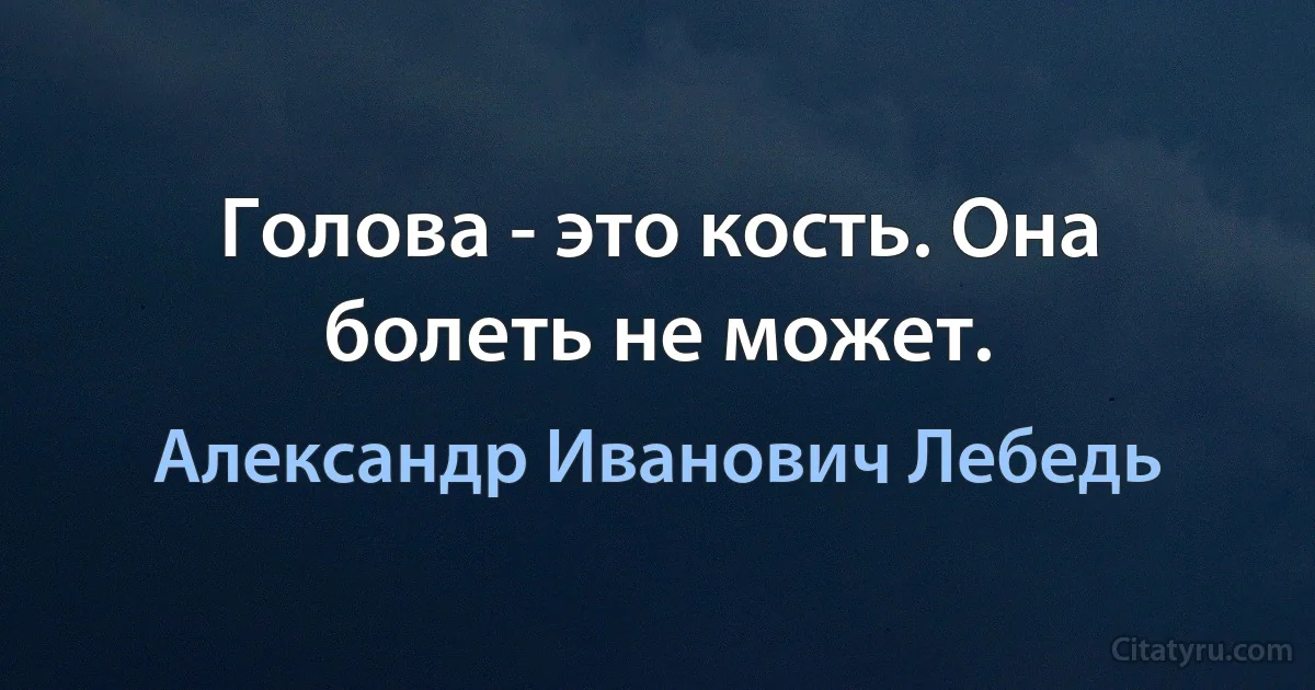 Голова - это кость. Она болеть не может. (Александр Иванович Лебедь)