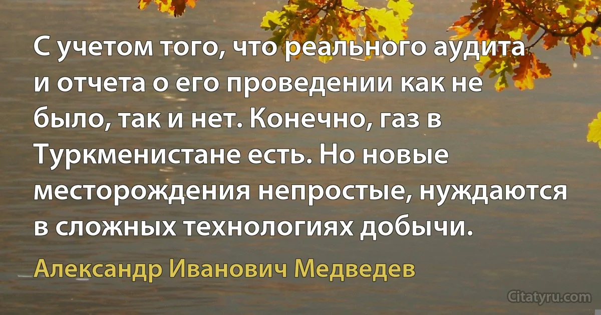 С учетом того, что реального аудита и отчета о его проведении как не было, так и нет. Конечно, газ в Туркменистане есть. Но новые месторождения непростые, нуждаются в сложных технологиях добычи. (Александр Иванович Медведев)