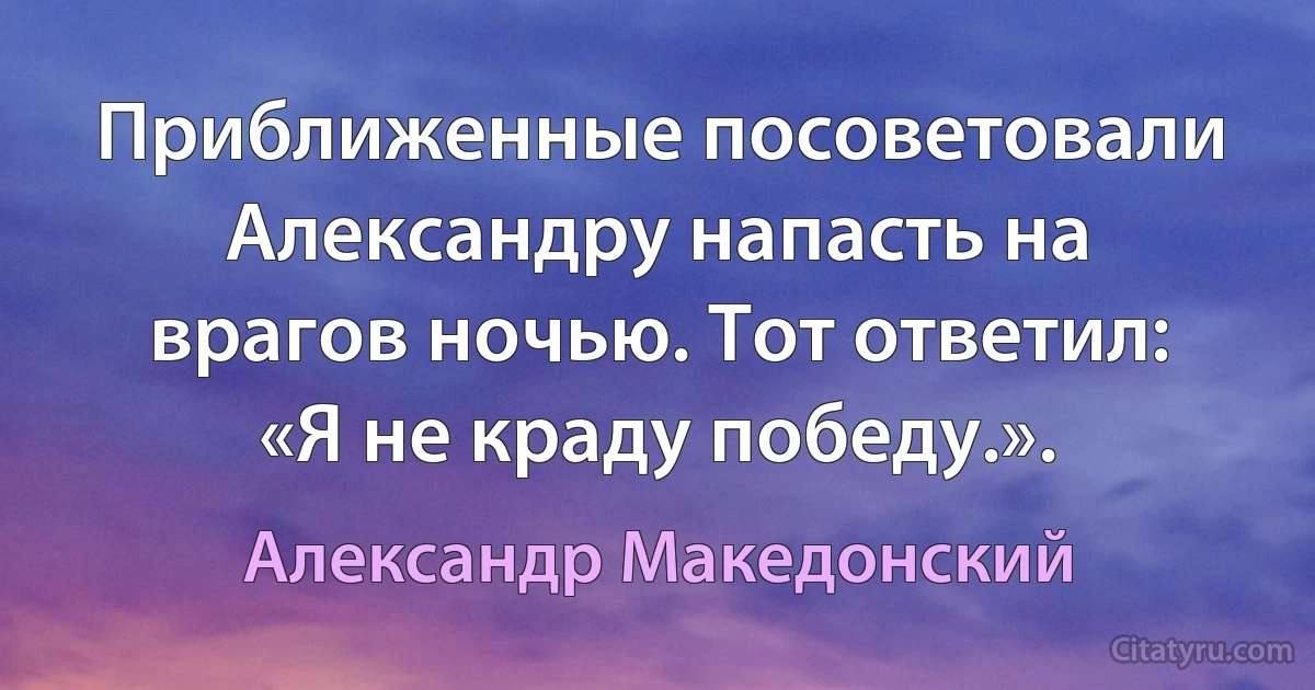 Приближенные посоветовали Александру напасть на врагов ночью. Тот ответил: «Я не краду победу.». (Александр Македонский)