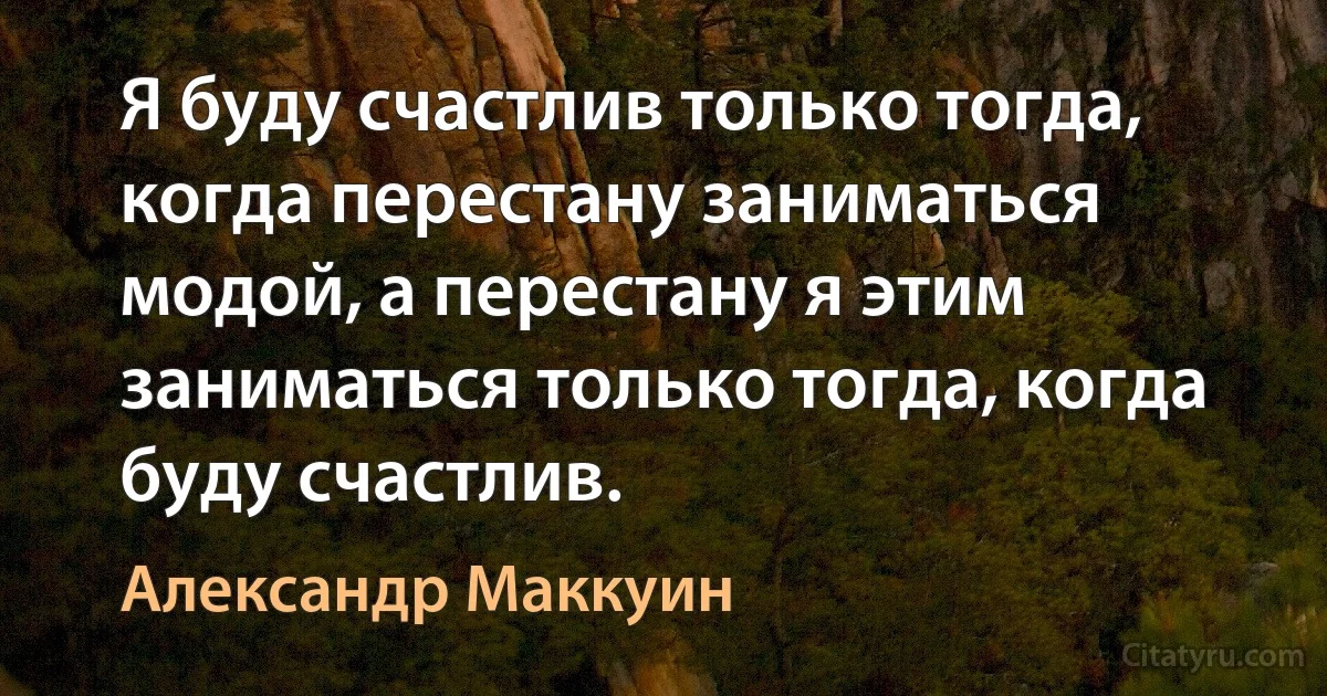 Я буду счастлив только тогда, когда перестану заниматься модой, а перестану я этим заниматься только тогда, когда буду счастлив. (Александр Маккуин)