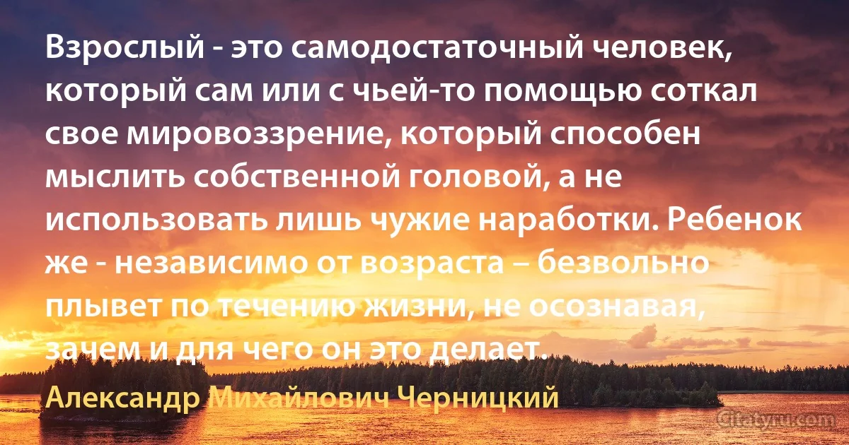 Взрослый - это самодостаточный человек, который сам или с чьей-то помощью соткал свое мировоззрение, который способен мыслить собственной головой, а не использовать лишь чужие наработки. Ребенок же - независимо от возраста – безвольно плывет по течению жизни, не осознавая, зачем и для чего он это делает. (Александр Михайлович Черницкий)