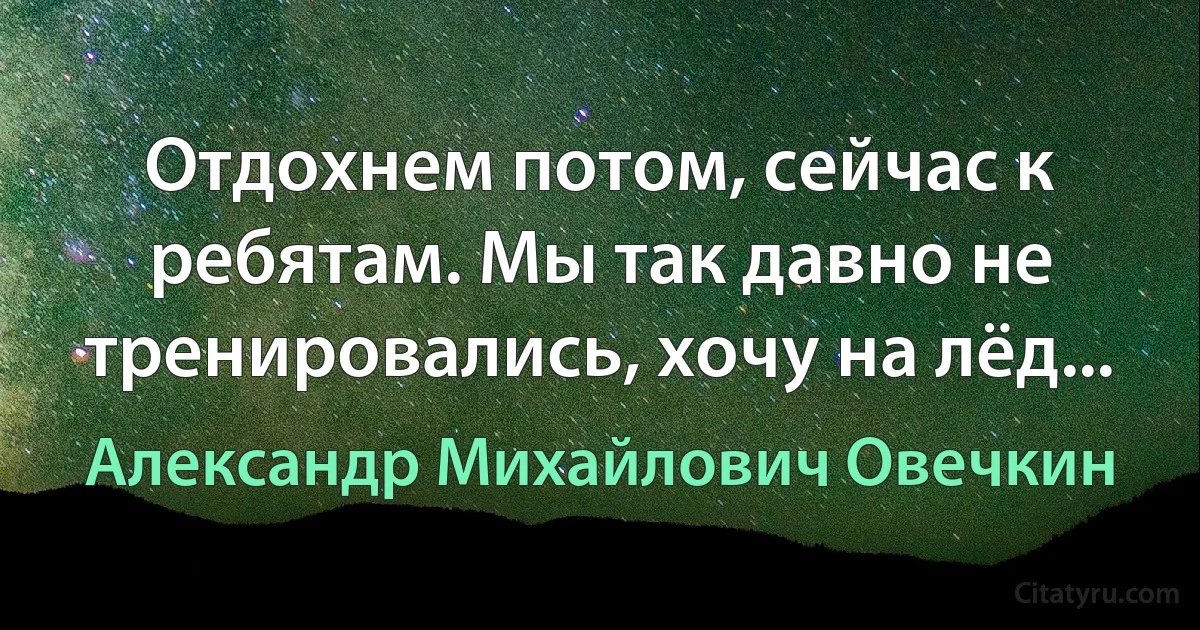 Отдохнем потом, сейчас к ребятам. Мы так давно не тренировались, хочу на лёд... (Александр Михайлович Овечкин)