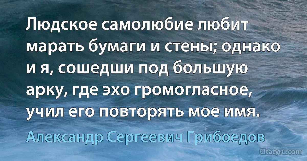 Людское самолюбие любит марать бумаги и стены; однако и я, сошедши под большую арку, где эхо громогласное, учил его повторять мое имя. (Александр Сергеевич Грибоедов)