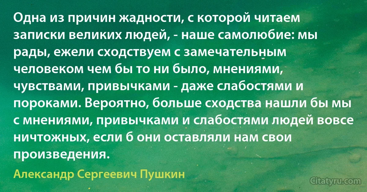 Одна из причин жадности, с которой читаем записки великих людей, - наше самолюбие: мы рады, ежели сходствуем с замечательным человеком чем бы то ни было, мнениями, чувствами, привычками - даже слабостями и пороками. Вероятно, больше сходства нашли бы мы с мнениями, привычками и слабостями людей вовсе ничтожных, если б они оставляли нам свои произведения. (Александр Сергеевич Пушкин)