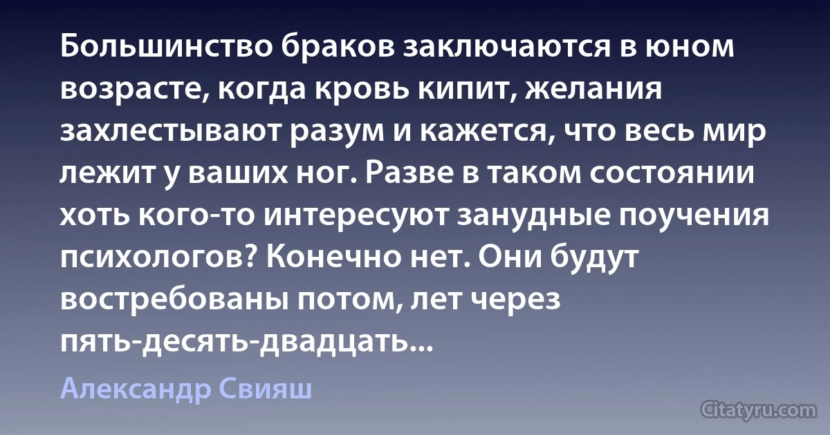 Большинство браков заключаются в юном возрасте, когда кровь кипит, желания захлестывают разум и кажется, что весь мир лежит у ваших ног. Разве в таком состоянии хоть кого-то интересуют занудные поучения психологов? Конечно нет. Они будут востребованы потом, лет через пять-десять-двадцать... (Александр Свияш)