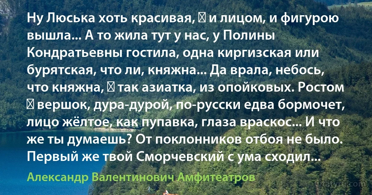 Ну Люська хоть красивая, ― и лицом, и фигурою вышла... А то жила тут у нас, у Полины Кондратьевны гостила, одна киргизская или бурятская, что ли, княжна... Да врала, небось, что княжна, ― так азиатка, из опойковых. Ростом ― вершок, дура-дурой, по-русски едва бормочет, лицо жёлтое, как пупавка, глаза враскос... И что же ты думаешь? От поклонников отбоя не было. Первый же твой Сморчевский с ума сходил... (Александр Валентинович Амфитеатров)