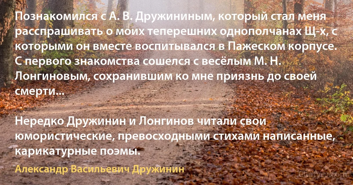 Познакомился с А. В. Дружининым, который стал меня расспрашивать о моих теперешних однополчанах Щ-х, с которыми он вместе воспитывался в Пажеском корпусе. С первого знакомства сошелся с весёлым М. Н. Лонгиновым, сохранившим ко мне приязнь до своей смерти...

Нередко Дружинин и Лонгинов читали свои юмористические, превосходными стихами написанные, карикатурные поэмы. (Александр Васильевич Дружинин)