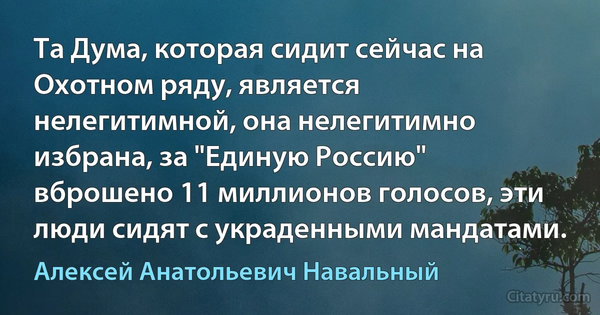 Та Дума, которая сидит сейчас на Охотном ряду, является нелегитимной, она нелегитимно избрана, за "Единую Россию" вброшено 11 миллионов голосов, эти люди сидят с украденными мандатами. (Алексей Анатольевич Навальный)