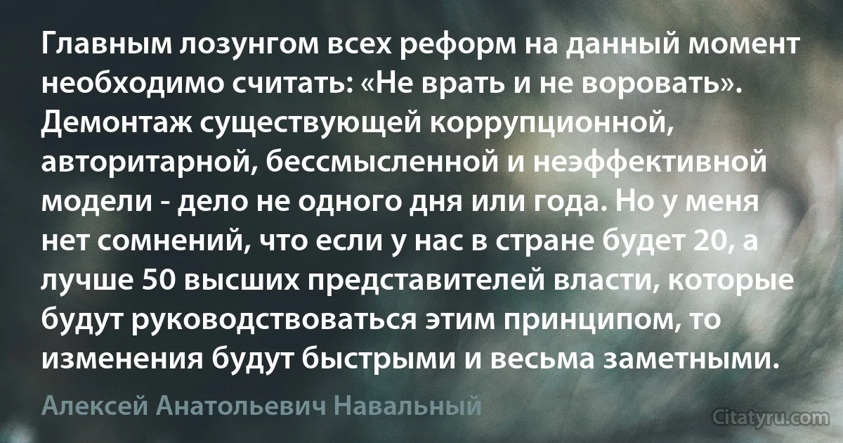 Главным лозунгом всех реформ на данный момент необходимо считать: «Не врать и не воровать». Демонтаж существующей коррупционной, авторитарной, бессмысленной и неэффективной модели - дело не одного дня или года. Но у меня нет сомнений, что если у нас в стране будет 20, а лучше 50 высших представителей власти, которые будут руководствоваться этим принципом, то изменения будут быстрыми и весьма заметными. (Алексей Анатольевич Навальный)