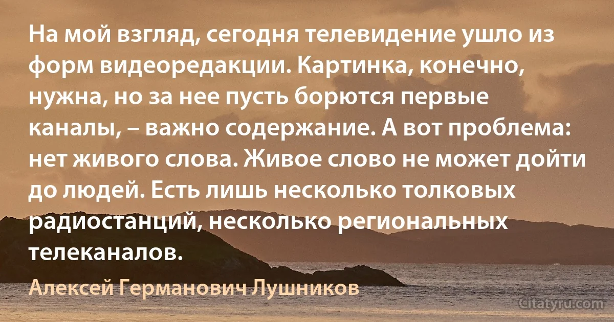 На мой взгляд, сегодня телевидение ушло из форм видеоредакции. Картинка, конечно, нужна, но за нее пусть борются первые каналы, – важно содержание. А вот проблема: нет живого слова. Живое слово не может дойти до людей. Есть лишь несколько толковых радиостанций, несколько региональных телеканалов. (Алексей Германович Лушников)