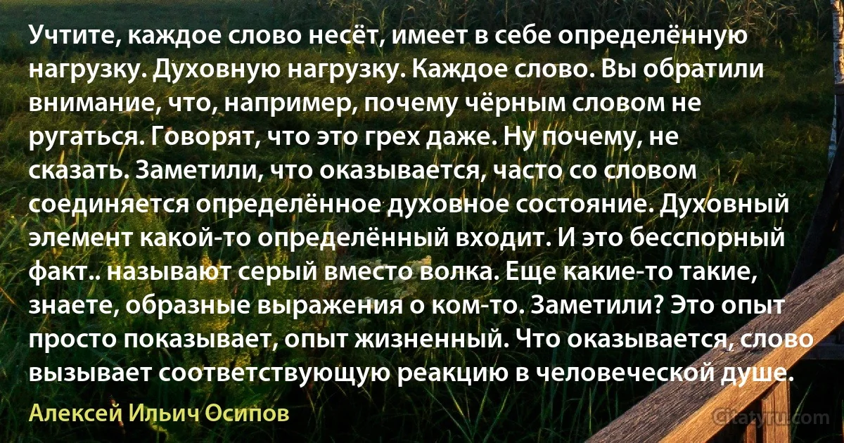 Учтите, каждое слово несёт, имеет в себе определённую нагрузку. Духовную нагрузку. Каждое слово. Вы обратили внимание, что, например, почему чёрным словом не ругаться. Говорят, что это грех даже. Ну почему, не сказать. Заметили, что оказывается, часто со словом соединяется определённое духовное состояние. Духовный элемент какой-то определённый входит. И это бесспорный факт.. называют серый вместо волка. Еще какие-то такие, знаете, образные выражения о ком-то. Заметили? Это опыт просто показывает, опыт жизненный. Что оказывается, слово вызывает соответствующую реакцию в человеческой душе. (Алексей Ильич Осипов)