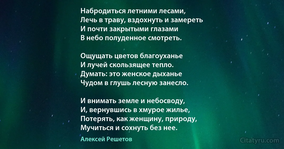 Набродиться летними лесами,
Лечь в траву, вздохнуть и замереть
И почти закрытыми глазами
В небо полуденное смотреть.

Ощущать цветов благоуханье
И лучей скользящее тепло.
Думать: это женское дыханье
Чудом в глушь лесную занесло.

И внимать земле и небосводу,
И, вернувшись в хмурое жилье,
Потерять, как женщину, природу,
Мучиться и сохнуть без нее. (Алексей Решетов)