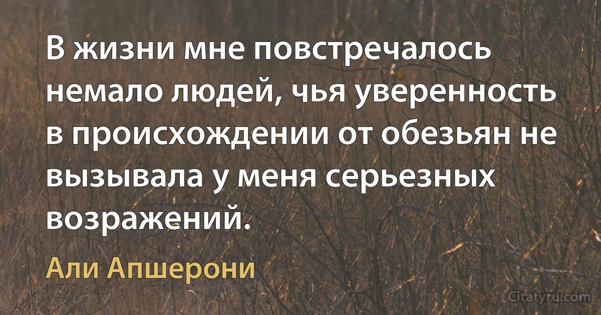 В жизни мне повстречалось немало людей, чья уверенность в происхождении от обезьян не вызывала у меня серьезных возражений. (Али Апшерони)