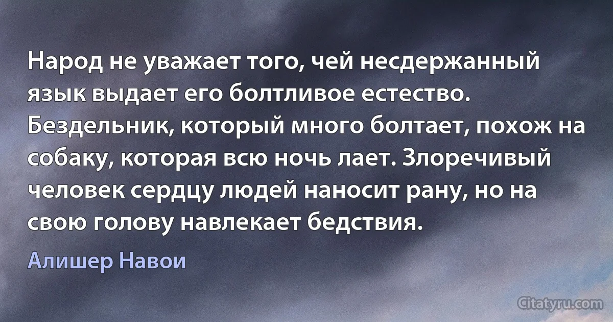 Народ не уважает того, чей несдержанный язык выдает его болтливое естество. Бездельник, который много болтает, похож на собаку, которая всю ночь лает. Злоречивый человек сердцу людей наносит рану, но на свою голову навлекает бедствия. (Алишер Навои)