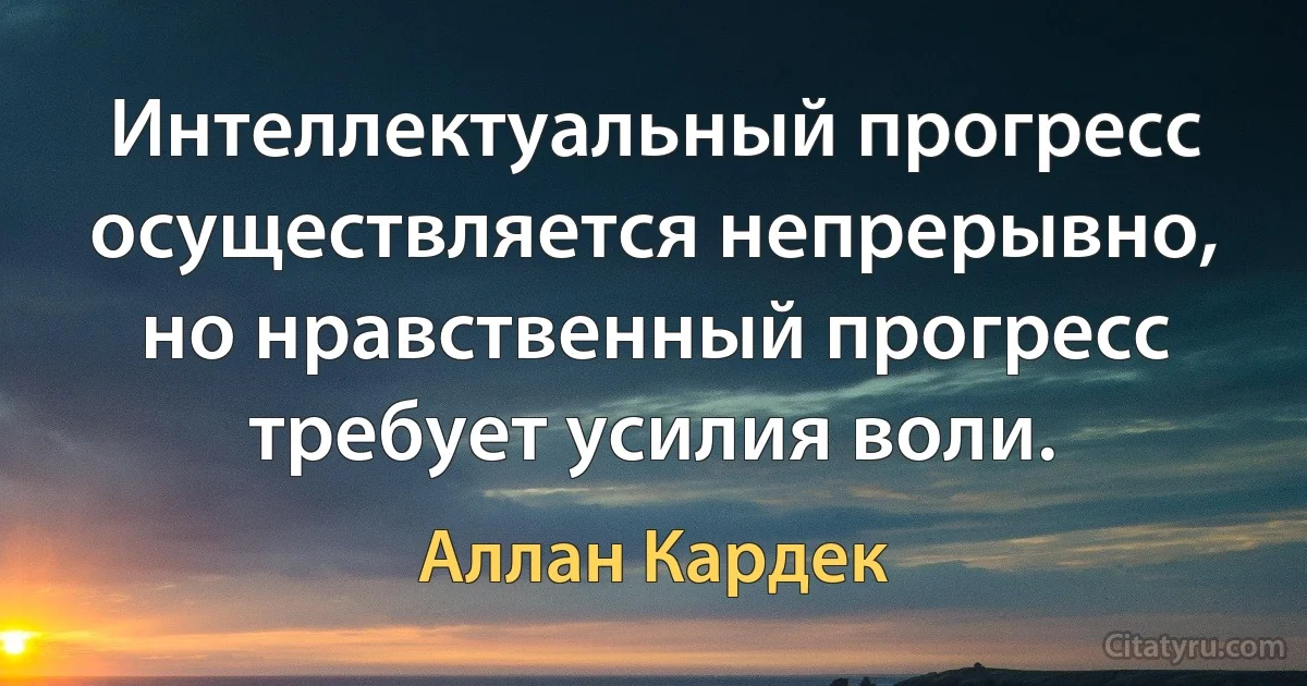 Интеллектуальный прогресс осуществляется непрерывно, но нравственный прогресс требует усилия воли. (Аллан Кардек)