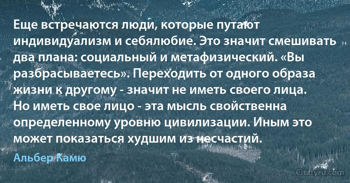 Еще встречаются люди, которые путают индивидуализм и себялюбие. Это значит смешивать два плана: социальный и метафизический. «Вы разбрасываетесь». Переходить от одного образа жизни к другому - значит не иметь своего лица. Но иметь свое лицо - эта мысль свойственна определенному уровню цивилизации. Иным это может показаться худшим из несчастий. (Альбер Камю)