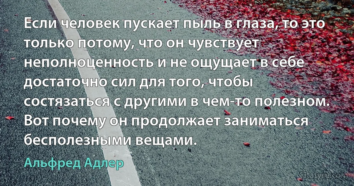 Если человек пускает пыль в глаза, то это только потому, что он чувствует неполноценность и не ощущает в себе достаточно сил для того, чтобы состязаться с другими в чем-то полезном. Вот почему он продолжает заниматься бесполезными вещами. (Альфред Адлер)