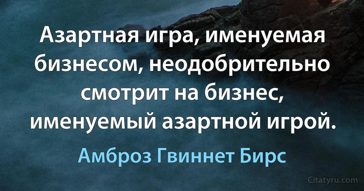 Азартная игра, именуемая бизнесом, неодобрительно смотрит на бизнес, именуемый азартной игрой. (Амброз Гвиннет Бирс)