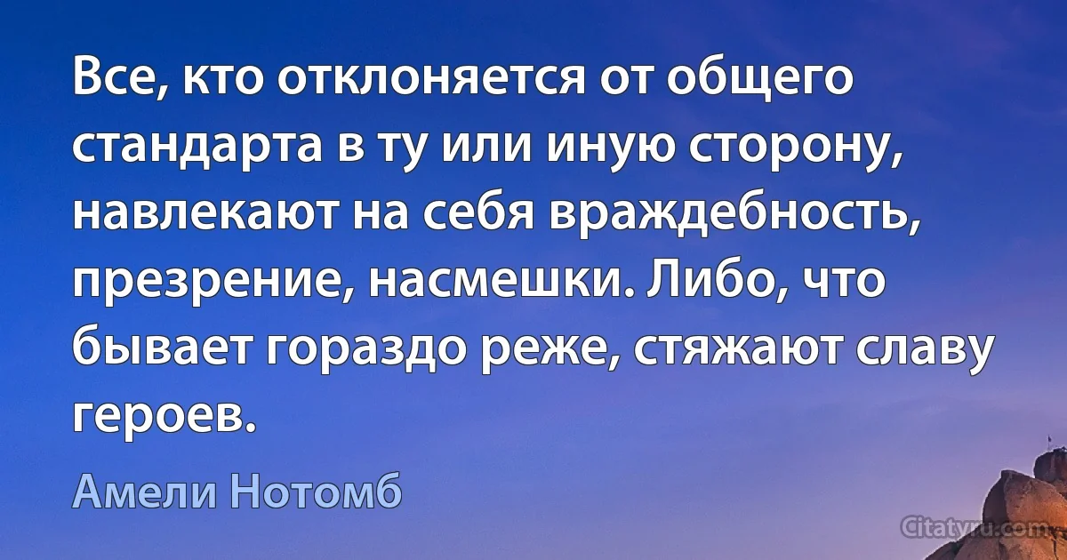 Все, кто отклоняется от общего стандарта в ту или иную сторону, навлекают на себя враждебность, презрение, насмешки. Либо, что бывает гораздо реже, стяжают славу героев. (Амели Нотомб)