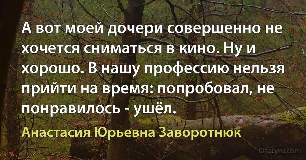 А вот моей дочери совершенно не хочется сниматься в кино. Ну и хорошо. В нашу профессию нельзя прийти на время: попробовал, не понравилось - ушёл. (Анастасия Юрьевна Заворотнюк)