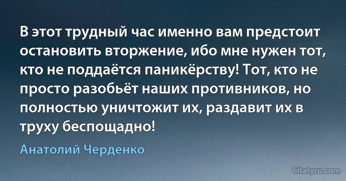 В этот трудный час именно вам предстоит остановить вторжение, ибо мне нужен тот, кто не поддаётся паникёрству! Тот, кто не просто разобьёт наших противников, но полностью уничтожит их, раздавит их в труху беспощадно! (Анатолий Черденко)