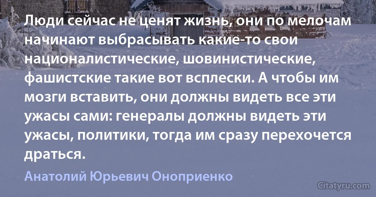 Люди сейчас не ценят жизнь, они по мелочам начинают выбрасывать какие-то свои националистические, шовинистические, фашистские такие вот всплески. А чтобы им мозги вставить, они должны видеть все эти ужасы сами: генералы должны видеть эти ужасы, политики, тогда им сразу перехочется драться. (Анатолий Юрьевич Оноприенко)